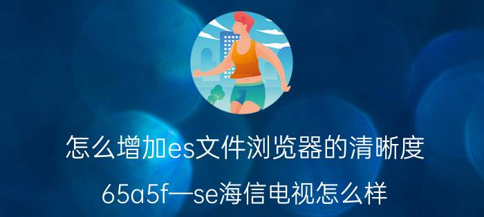 怎么增加es文件浏览器的清晰度 65a5f—se海信电视怎么样？